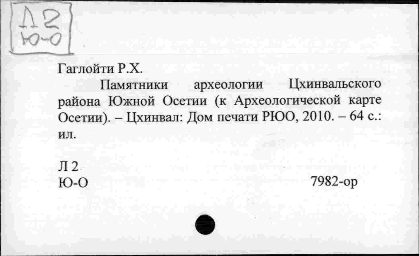 ﻿Гаглойти Р.Х.
Памятники археологии Цхинвальского района Южной Осетии (к Археологической карте Осетии). - Цхинвал: Дом печати РЮО, 2010. - 64 с.: ил.
Л2 Ю-0
7982-ор